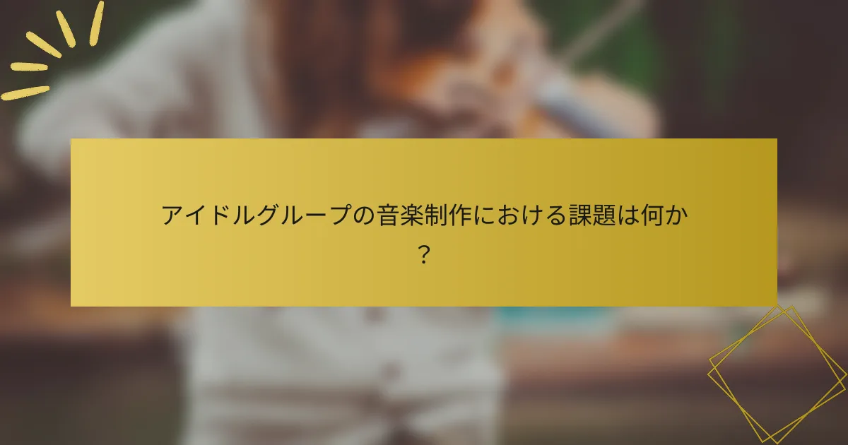 アイドルグループの音楽制作における課題は何か？